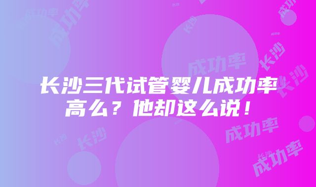 长沙三代试管婴儿成功率高么？他却这么说！