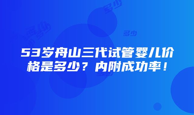 53岁舟山三代试管婴儿价格是多少？内附成功率！