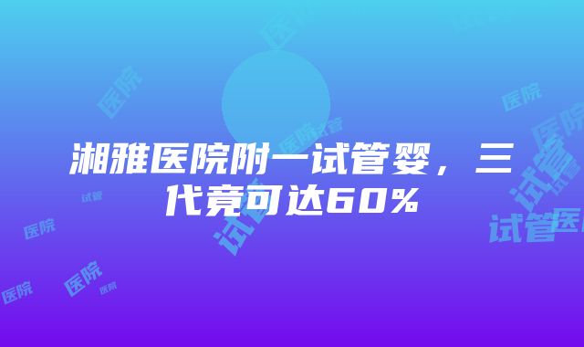 湘雅医院附一试管婴，三代竟可达60%