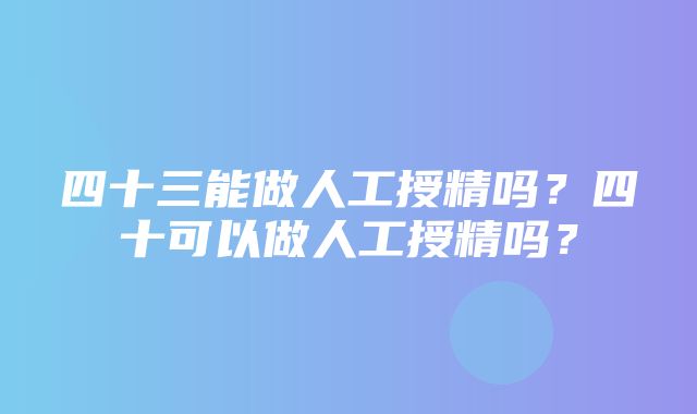 四十三能做人工授精吗？四十可以做人工授精吗？