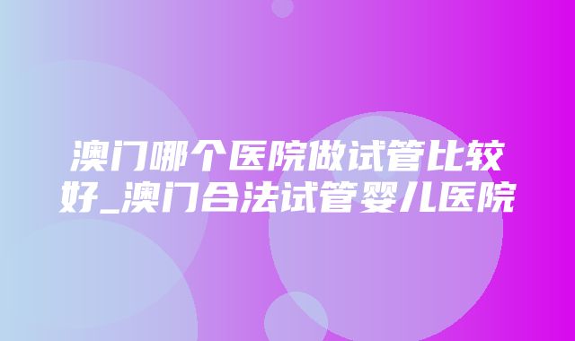 澳门哪个医院做试管比较好_澳门合法试管婴儿医院