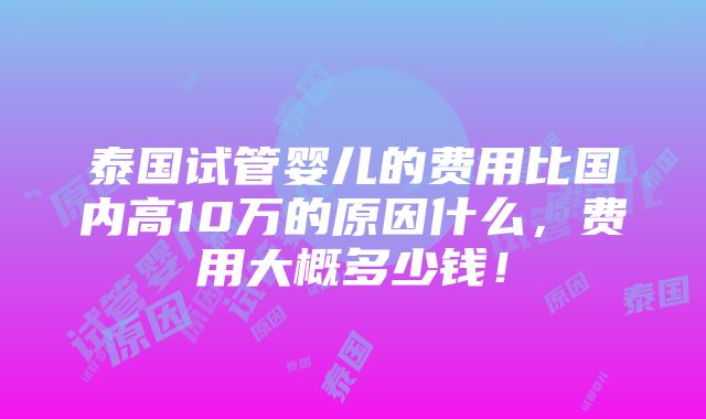 泰国试管婴儿的费用比国内高10万的原因什么，费用大概多少钱！