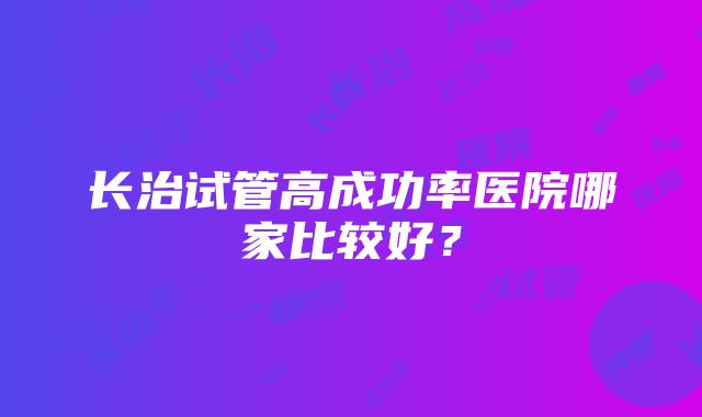 长治试管高成功率医院哪家比较好？