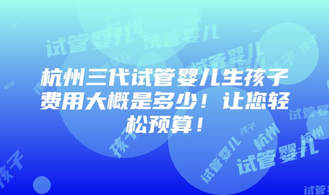 杭州三代试管婴儿生孩子费用大概是多少！让您轻松预算！