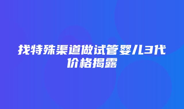 找特殊渠道做试管婴儿3代价格揭露