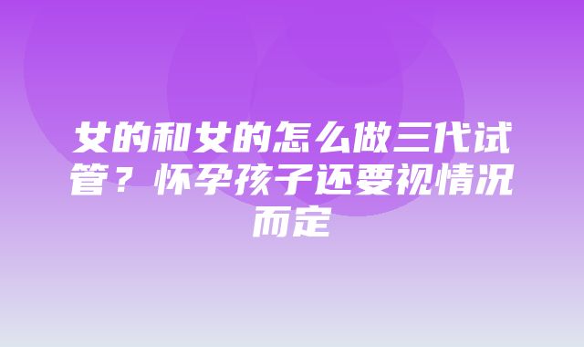 女的和女的怎么做三代试管？怀孕孩子还要视情况而定