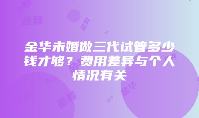 金华未婚做三代试管多少钱才够？费用差异与个人情况有关