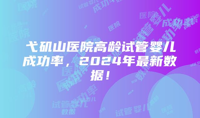 弋矶山医院高龄试管婴儿成功率，2024年最新数据！