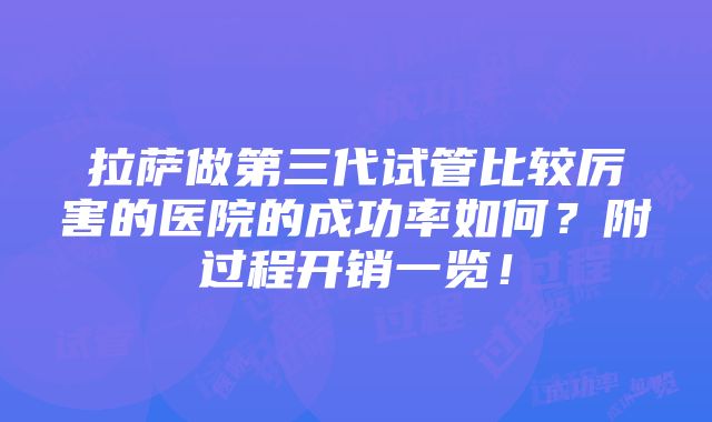 拉萨做第三代试管比较厉害的医院的成功率如何？附过程开销一览！