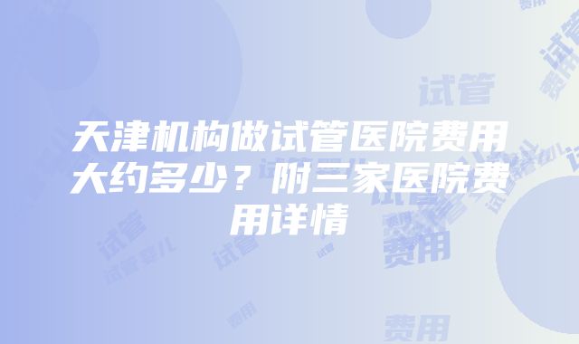 天津机构做试管医院费用大约多少？附三家医院费用详情