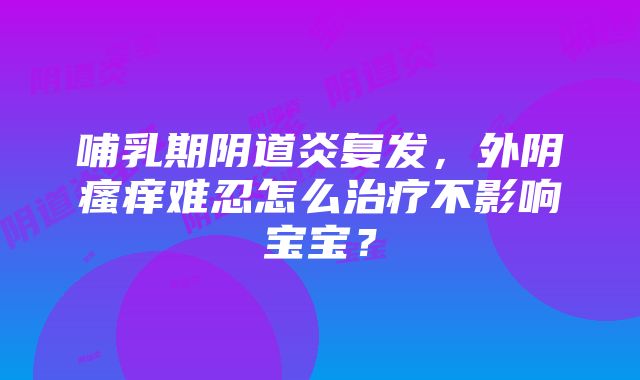 哺乳期阴道炎复发，外阴瘙痒难忍怎么治疗不影响宝宝？