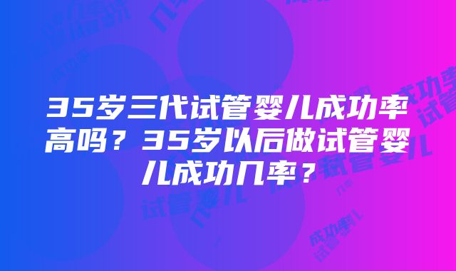 35岁三代试管婴儿成功率高吗？35岁以后做试管婴儿成功几率？