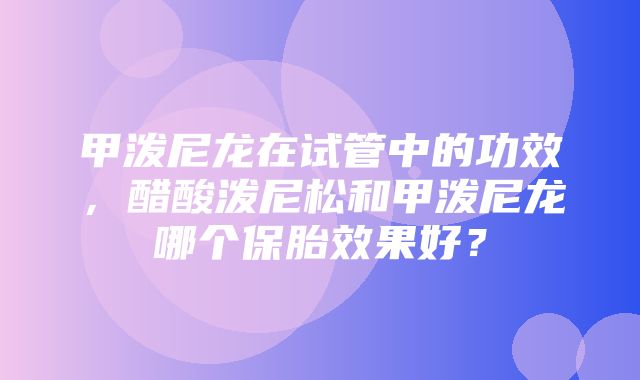 甲泼尼龙在试管中的功效，醋酸泼尼松和甲泼尼龙哪个保胎效果好？