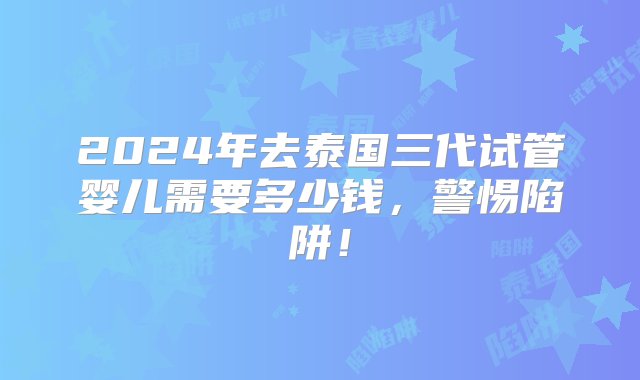 2024年去泰国三代试管婴儿需要多少钱，警惕陷阱！