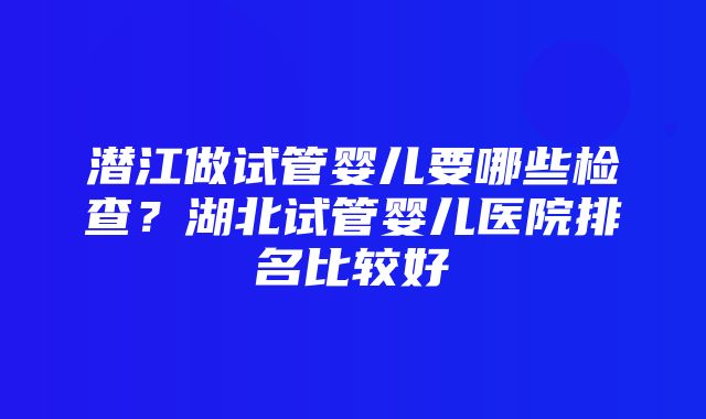 潜江做试管婴儿要哪些检查？湖北试管婴儿医院排名比较好