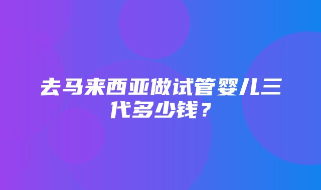 去马来西亚做试管婴儿三代多少钱？