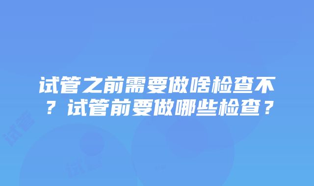 试管之前需要做啥检查不？试管前要做哪些检查？