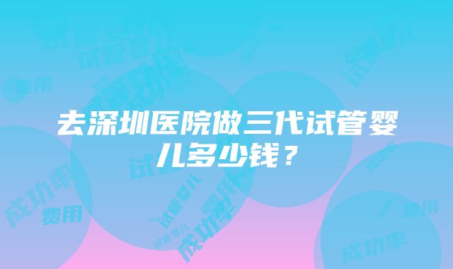 去深圳医院做三代试管婴儿多少钱？