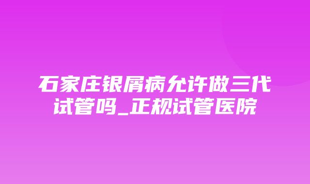 石家庄银屑病允许做三代试管吗_正规试管医院