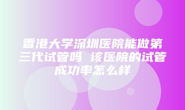 香港大学深圳医院能做第三代试管吗 该医院的试管成功率怎么样