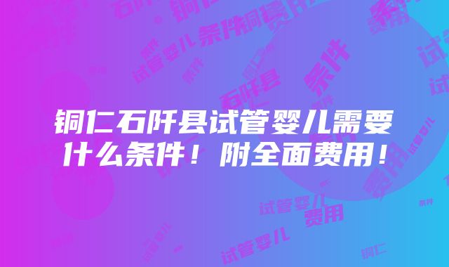 铜仁石阡县试管婴儿需要什么条件！附全面费用！