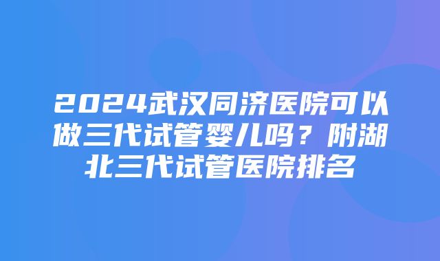 2024武汉同济医院可以做三代试管婴儿吗？附湖北三代试管医院排名