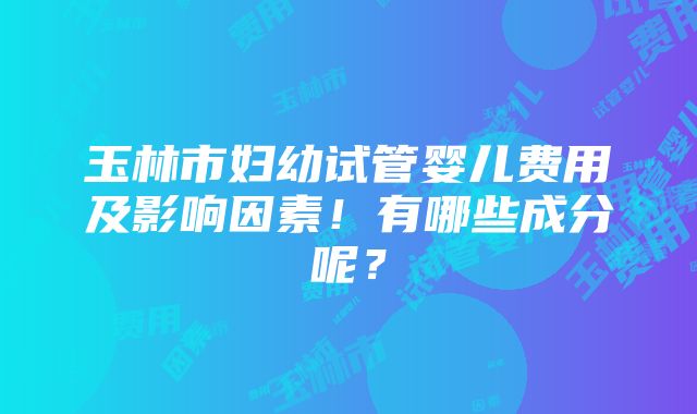 玉林市妇幼试管婴儿费用及影响因素！有哪些成分呢？