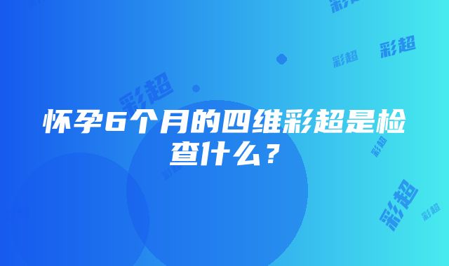 怀孕6个月的四维彩超是检查什么？