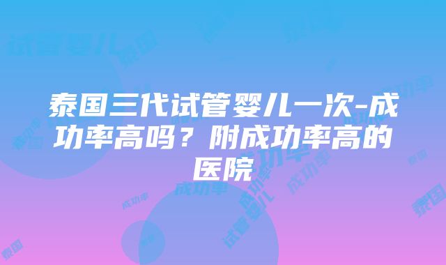 泰国三代试管婴儿一次-成功率高吗？附成功率高的医院