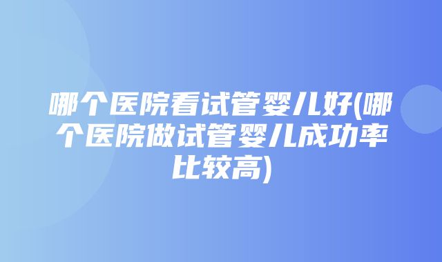 哪个医院看试管婴儿好(哪个医院做试管婴儿成功率比较高)