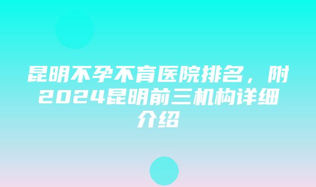 昆明不孕不育医院排名，附2024昆明前三机构详细介绍