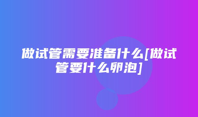 做试管需要准备什么[做试管要什么卵泡]