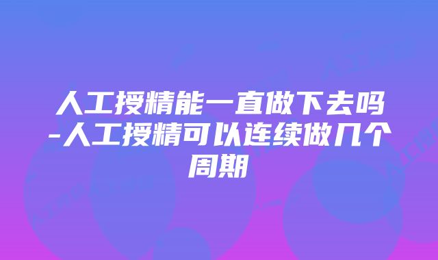 人工授精能一直做下去吗-人工授精可以连续做几个周期