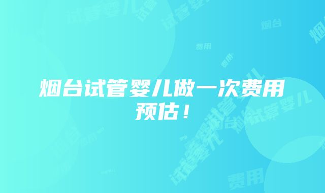 烟台试管婴儿做一次费用预估！