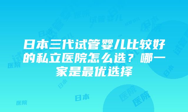 日本三代试管婴儿比较好的私立医院怎么选？哪一家是最优选择