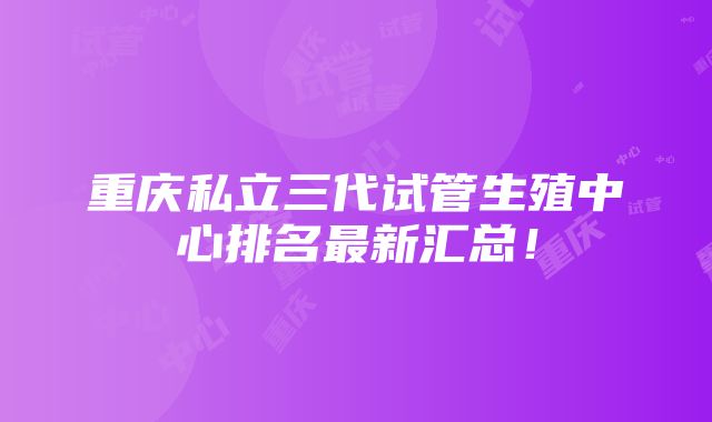 重庆私立三代试管生殖中心排名最新汇总！