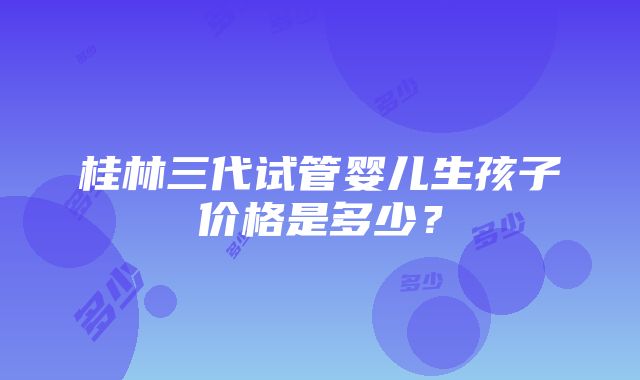 桂林三代试管婴儿生孩子价格是多少？