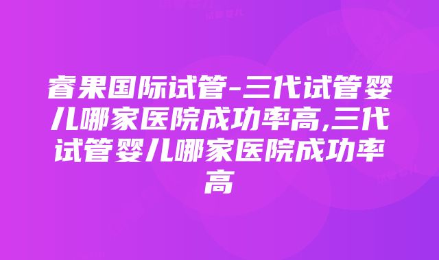 睿果国际试管-三代试管婴儿哪家医院成功率高,三代试管婴儿哪家医院成功率高