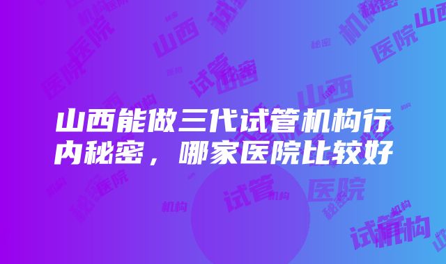 山西能做三代试管机构行内秘密，哪家医院比较好