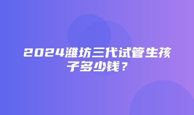 2024潍坊三代试管生孩子多少钱？