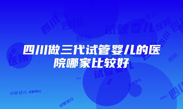 四川做三代试管婴儿的医院哪家比较好