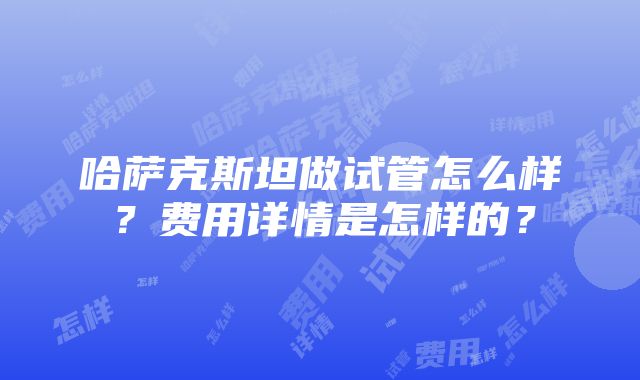 哈萨克斯坦做试管怎么样？费用详情是怎样的？