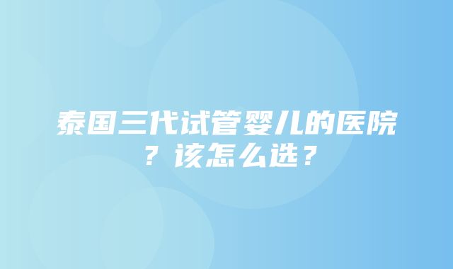 泰国三代试管婴儿的医院？该怎么选？