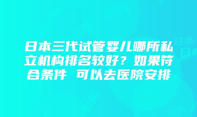 日本三代试管婴儿哪所私立机构排名较好？如果符合条件 可以去医院安排