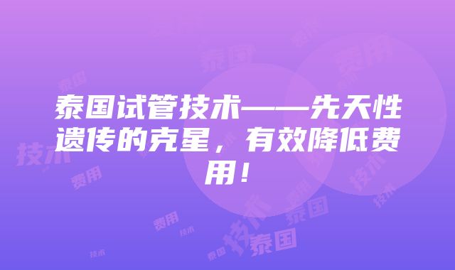 泰国试管技术——先天性遗传的克星，有效降低费用！