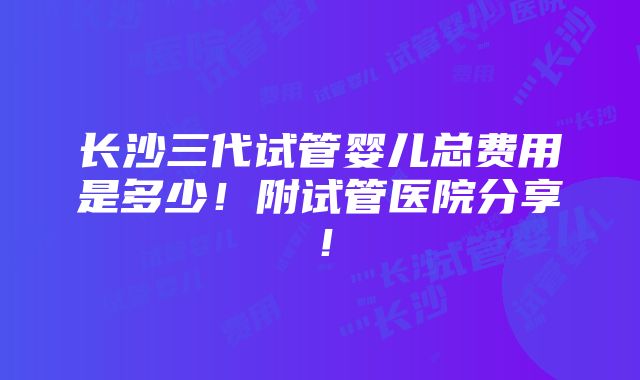 长沙三代试管婴儿总费用是多少！附试管医院分享！