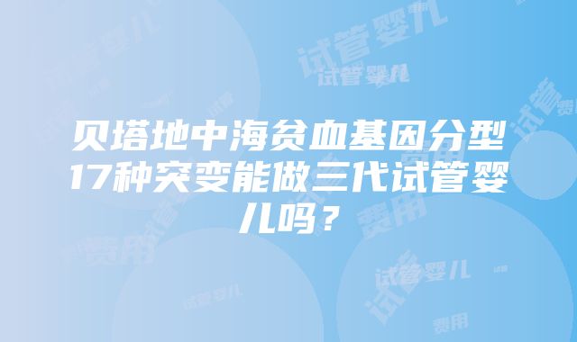 贝塔地中海贫血基因分型17种突变能做三代试管婴儿吗？