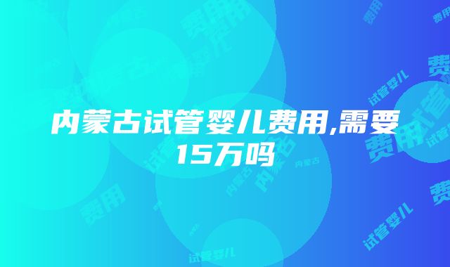 内蒙古试管婴儿费用,需要15万吗