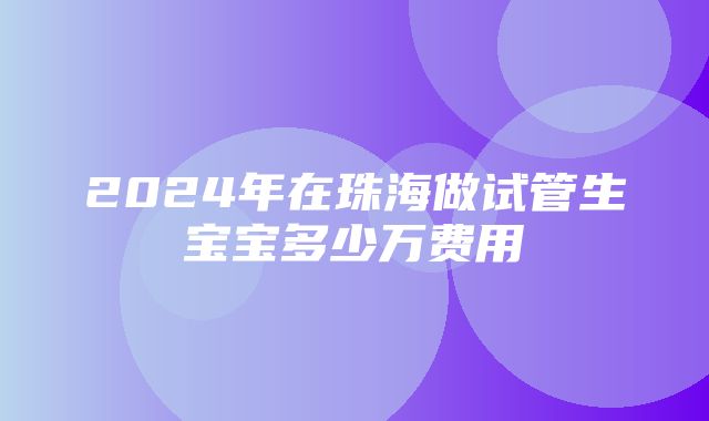 2024年在珠海做试管生宝宝多少万费用