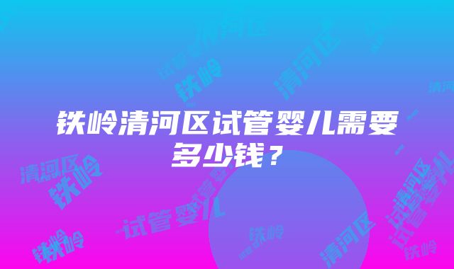 铁岭清河区试管婴儿需要多少钱？